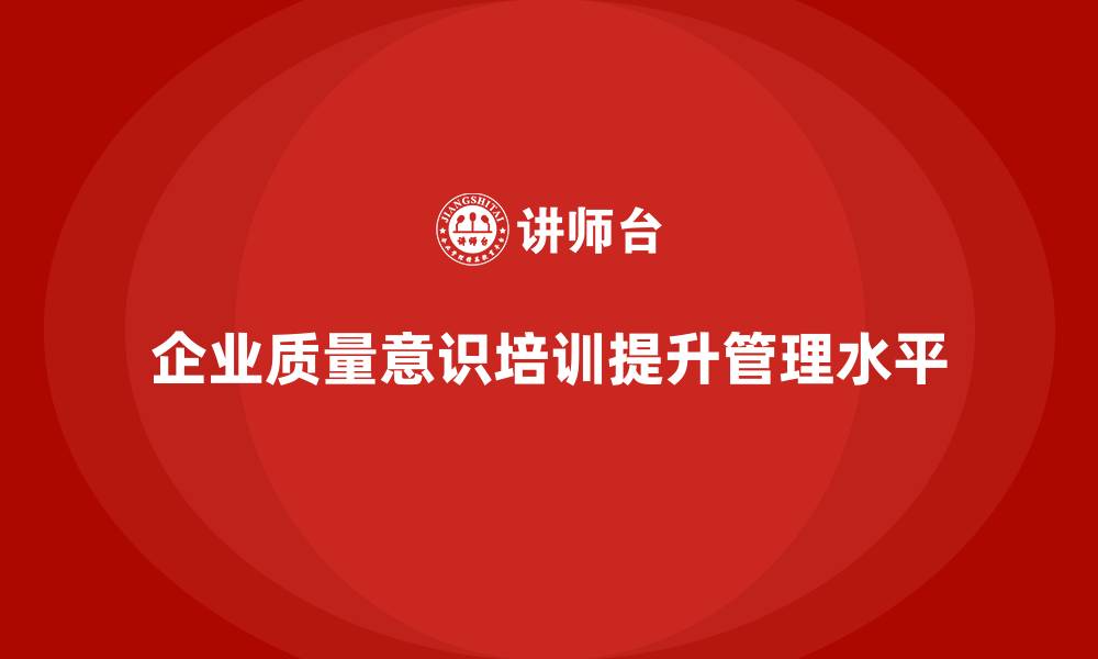 文章企业质量意识培训助力提升生产管理水平的缩略图