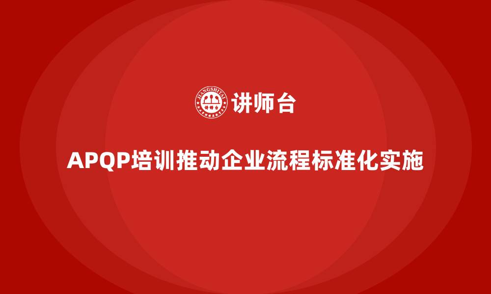 文章APQP培训推动企业确保流程分析控制与执行管理标准化实施的缩略图