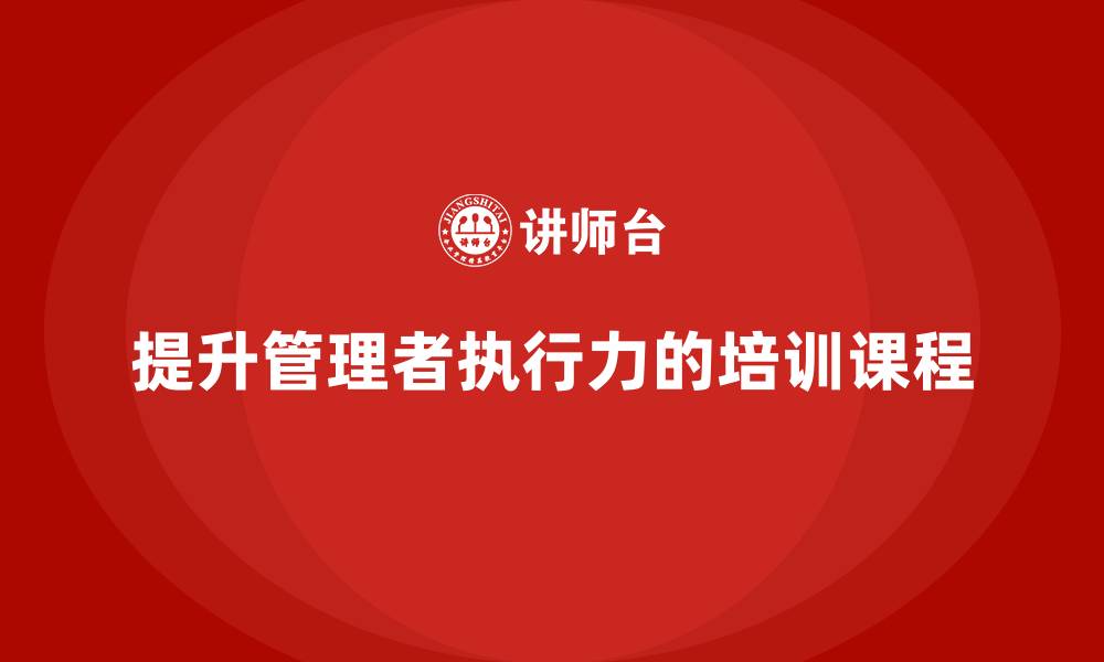 文章企业管理培训课程，帮助企业管理者提升执行力的缩略图