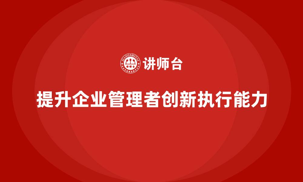 文章企业管理培训课程，提升管理者的创新执行能力的缩略图