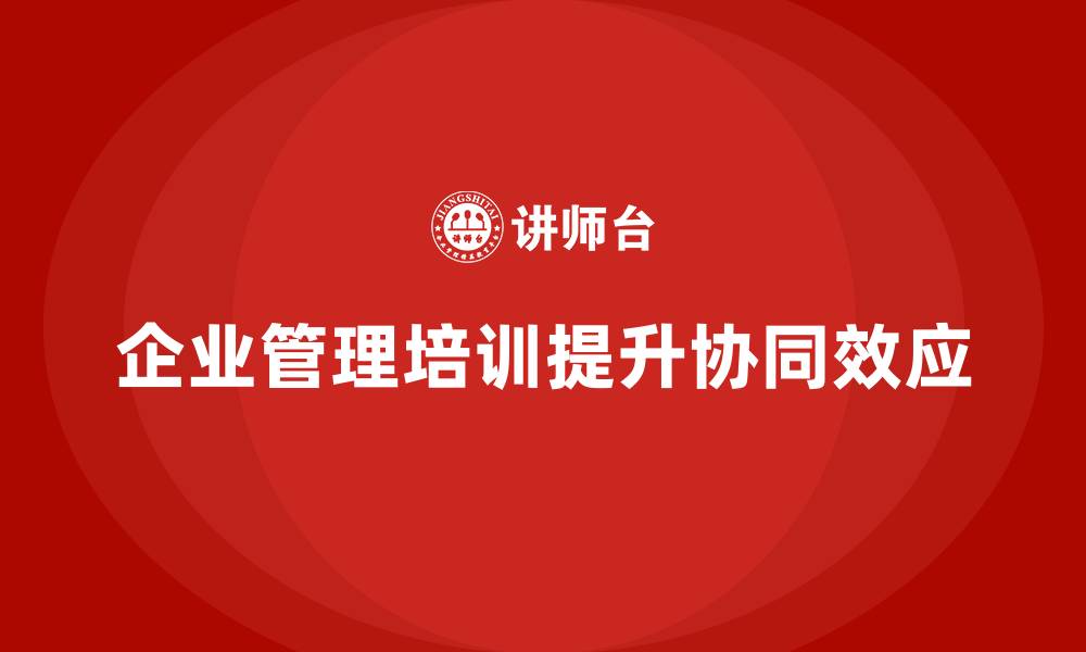 文章企业管理培训课程，提升企业管理体系的协同效应的缩略图