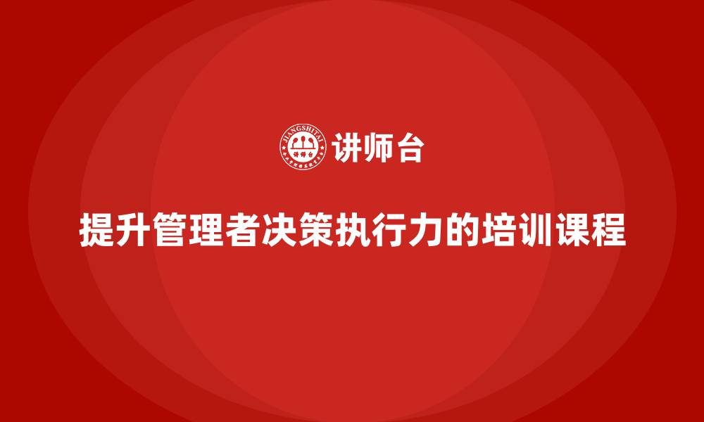 文章企业管理培训课程，提升管理者的决策执行力的缩略图
