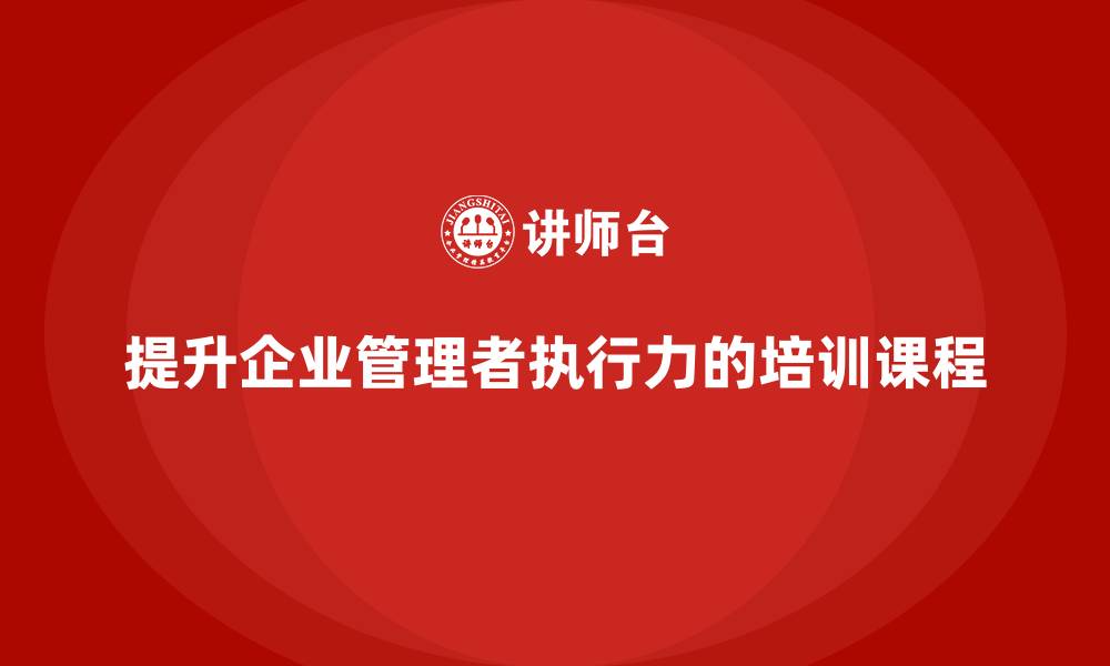 文章企业管理培训课程，帮助管理者提升组织执行力的缩略图
