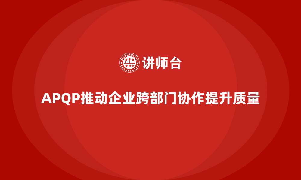 文章APQP产品质量先期策划提升质量管理的跨部门协作能力的缩略图