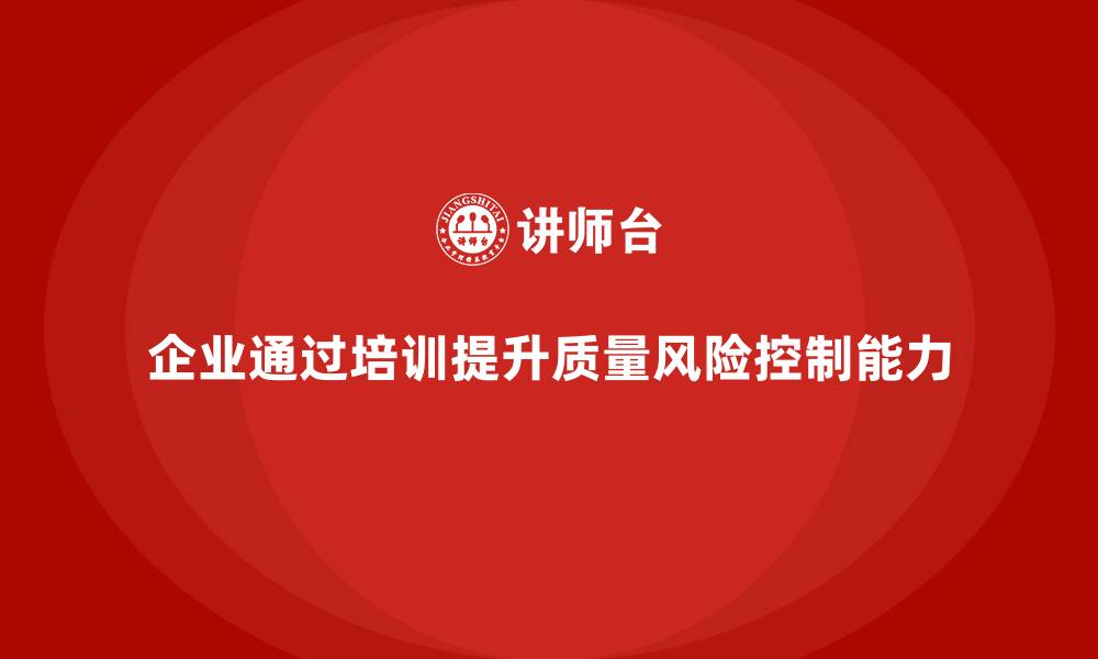 文章企业如何通过质量管理体系培训提升质量风险控制能力的缩略图