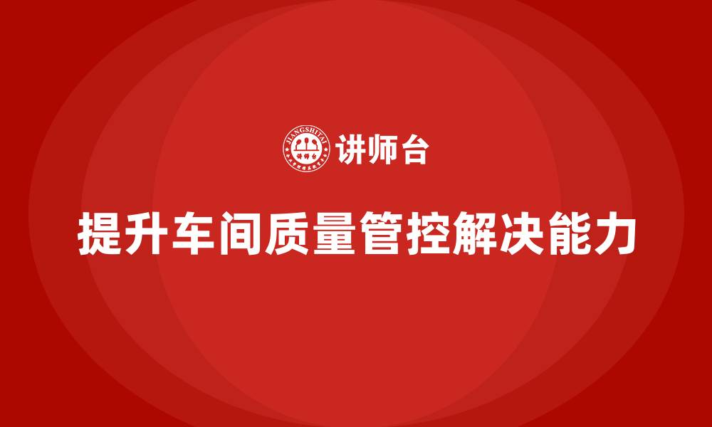 文章企业如何通过车间生产质量管控提升生产中质量问题的解决能力的缩略图