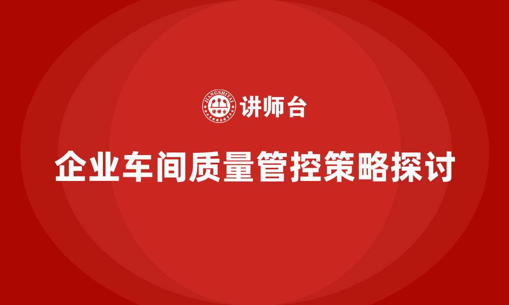 文章企业如何通过车间生产质量管控降低生产过程中质量波动的缩略图