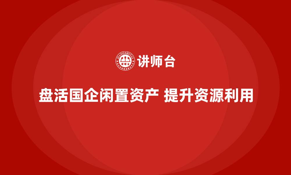 盘活国企闲置资产 提升资源利用