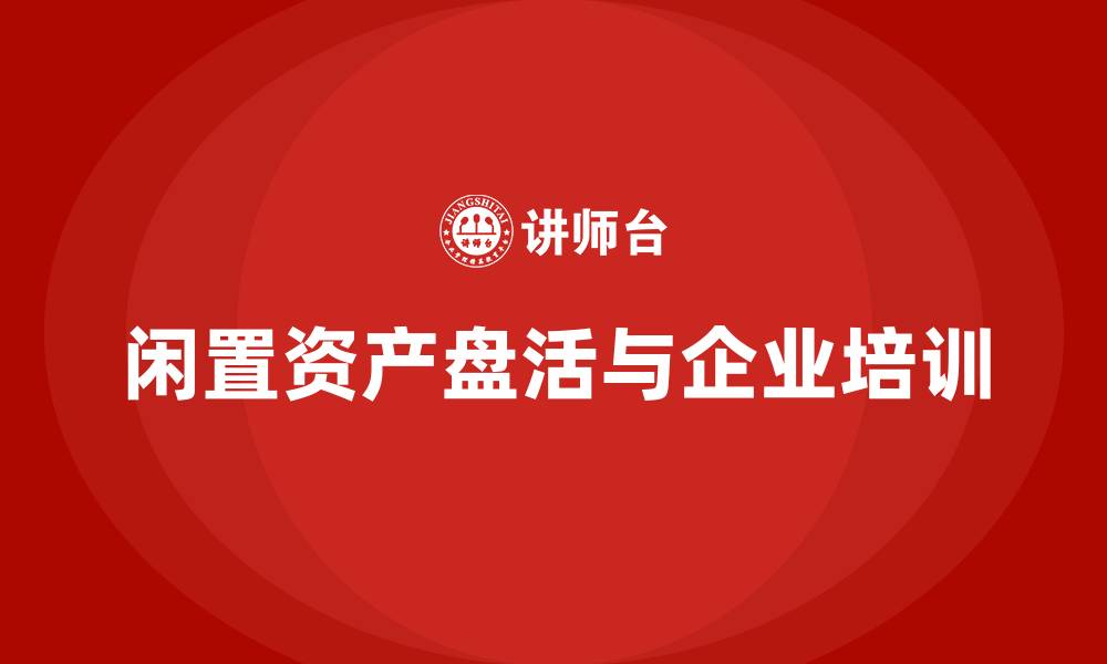 文章企业闲置资产盘活企业培训的缩略图