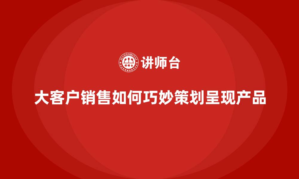 文章大客户销售如何巧妙策划呈现产品的缩略图