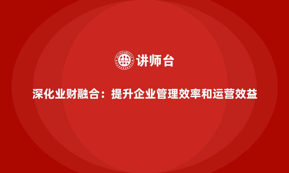 深化业财融合：提升企业管理效率和运营效益