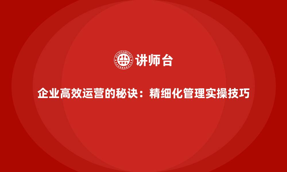 企业高效运营的秘诀：精细化管理实操技巧