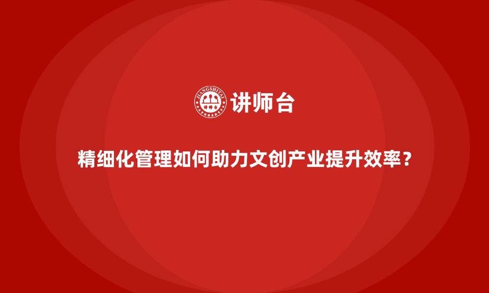 文章精细化管理如何助力文创产业提升效率？的缩略图