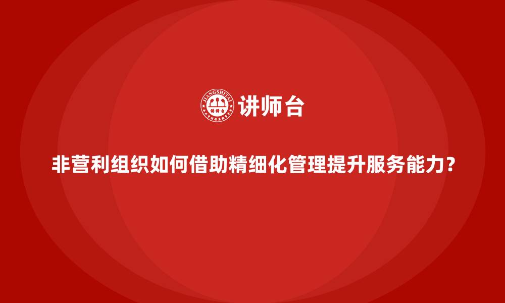 文章非营利组织如何借助精细化管理提升服务能力？的缩略图