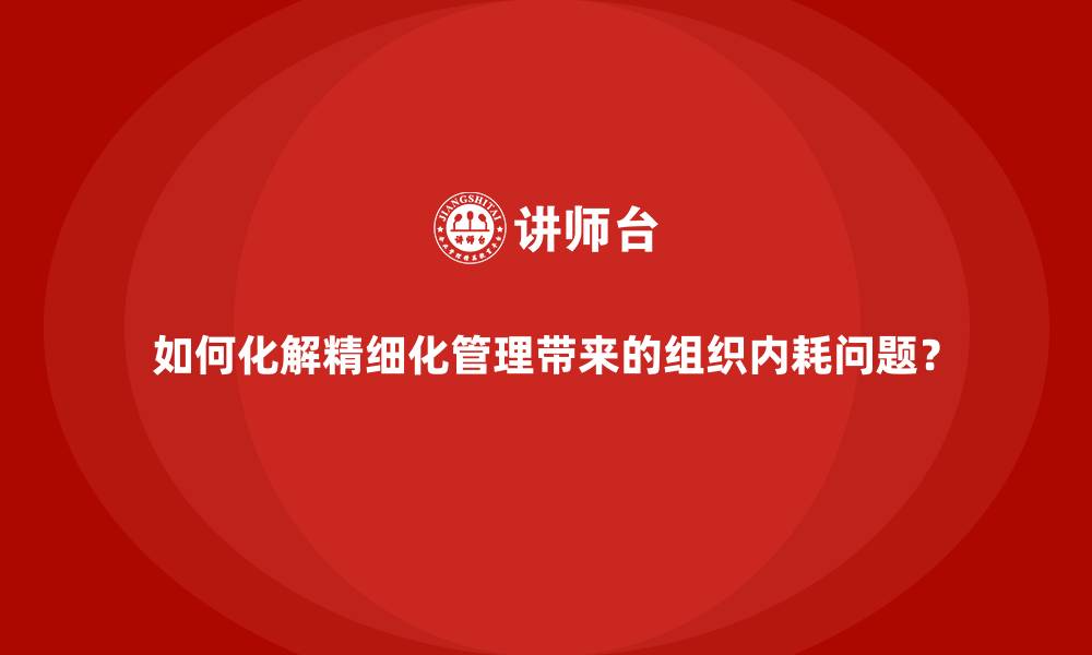 如何化解精细化管理带来的组织内耗问题？