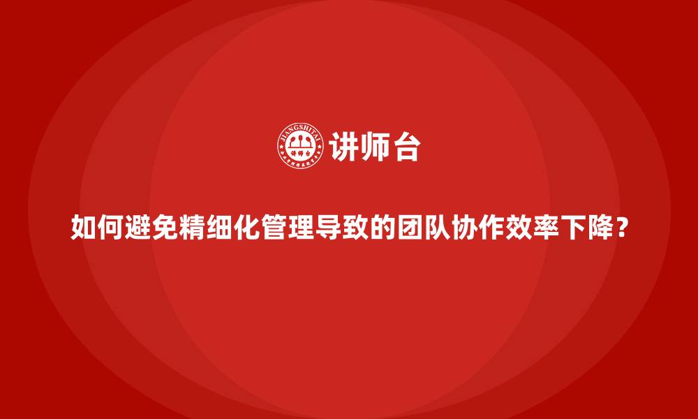 如何避免精细化管理导致的团队协作效率下降?