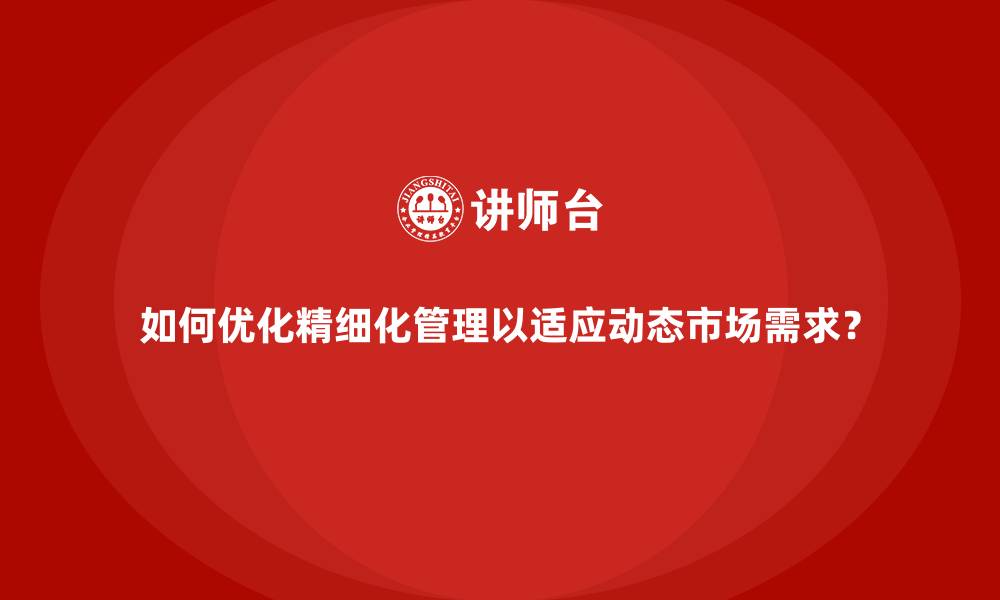 如何优化精细化管理以适应动态市场需求？