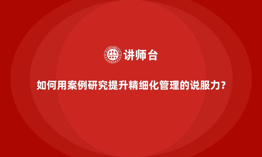 如何用案例研究提升精细化管理的说服力？