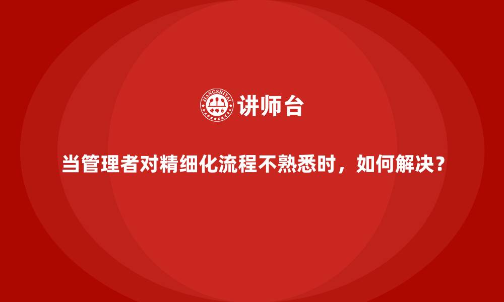 当管理者对精细化流程不熟悉时，如何解决？