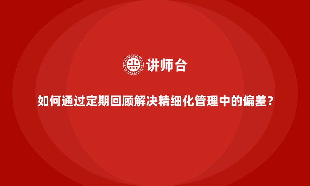 如何通过定期回顾解决精细化管理中的偏差？