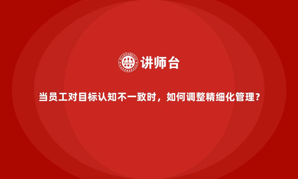 当员工对目标认知不一致时，如何调整精细化管理？