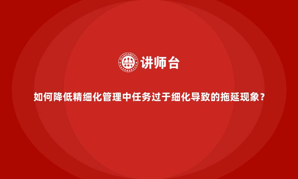 如何降低精细化管理中任务过于细化导致的拖延现象？
