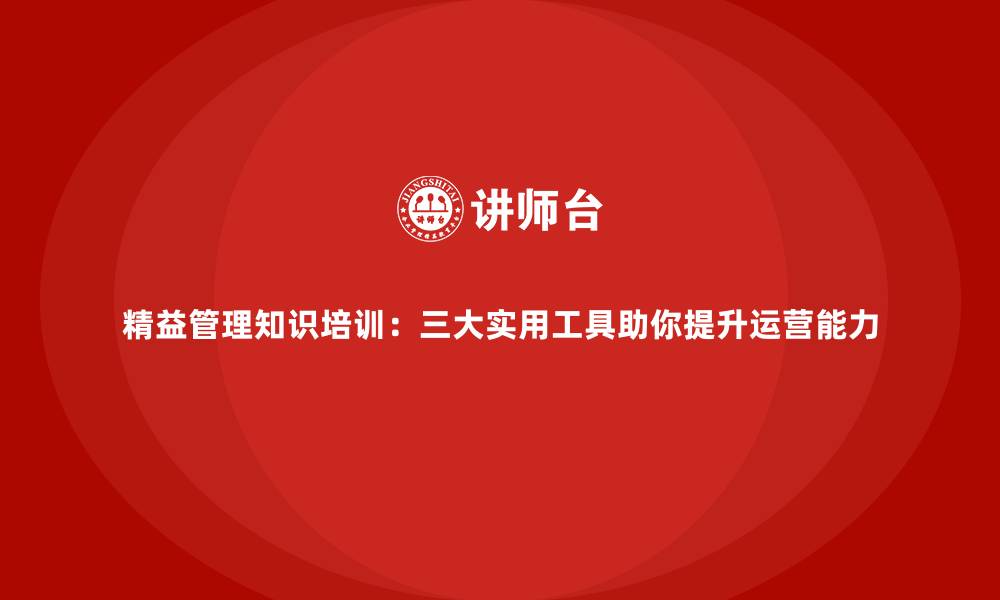 精益管理知识培训：三大实用工具助你提升运营能力