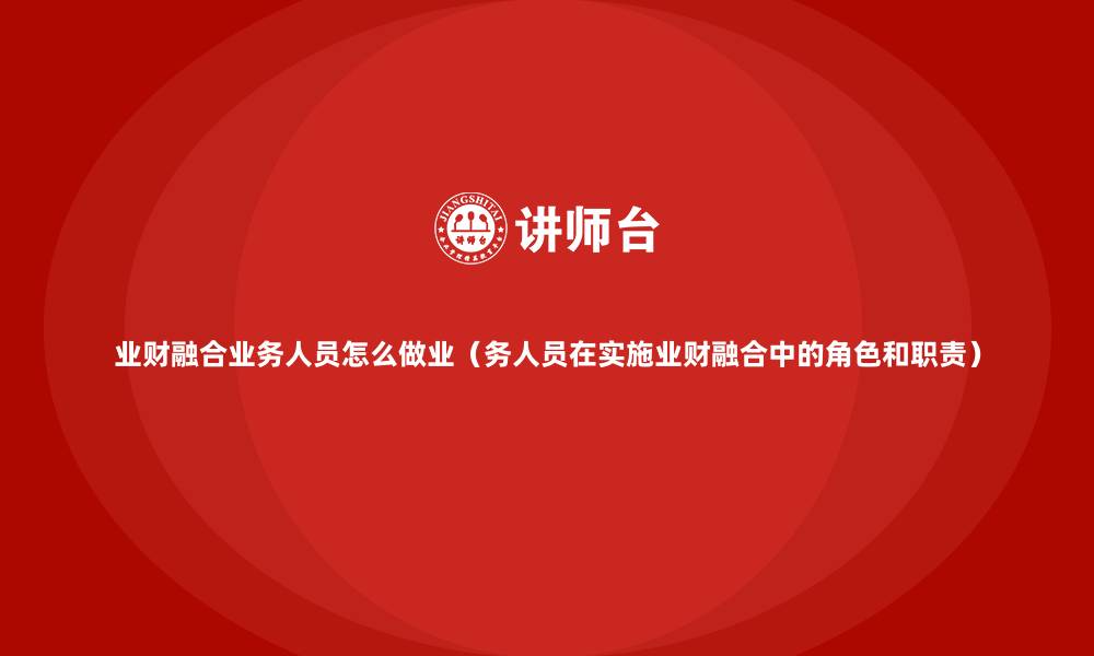 文章业财融合业务人员怎么做业（务人员在实施业财融合中的角色和职责）的缩略图