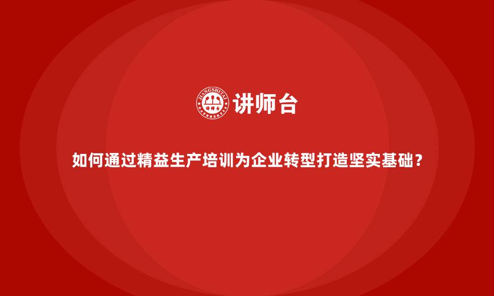 如何通过精益生产培训为企业转型打造坚实基础？