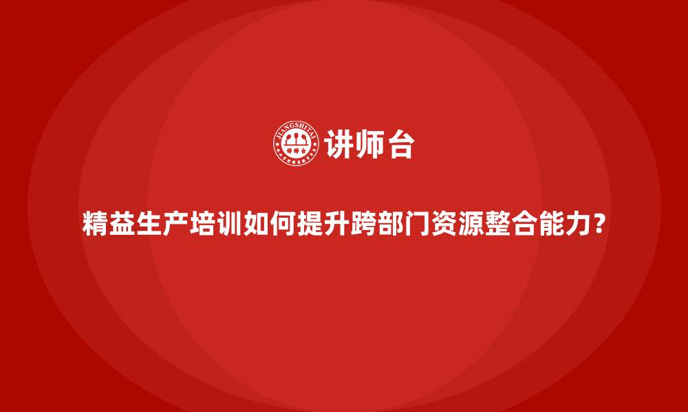 文章精益生产培训如何提升跨部门资源整合能力？的缩略图