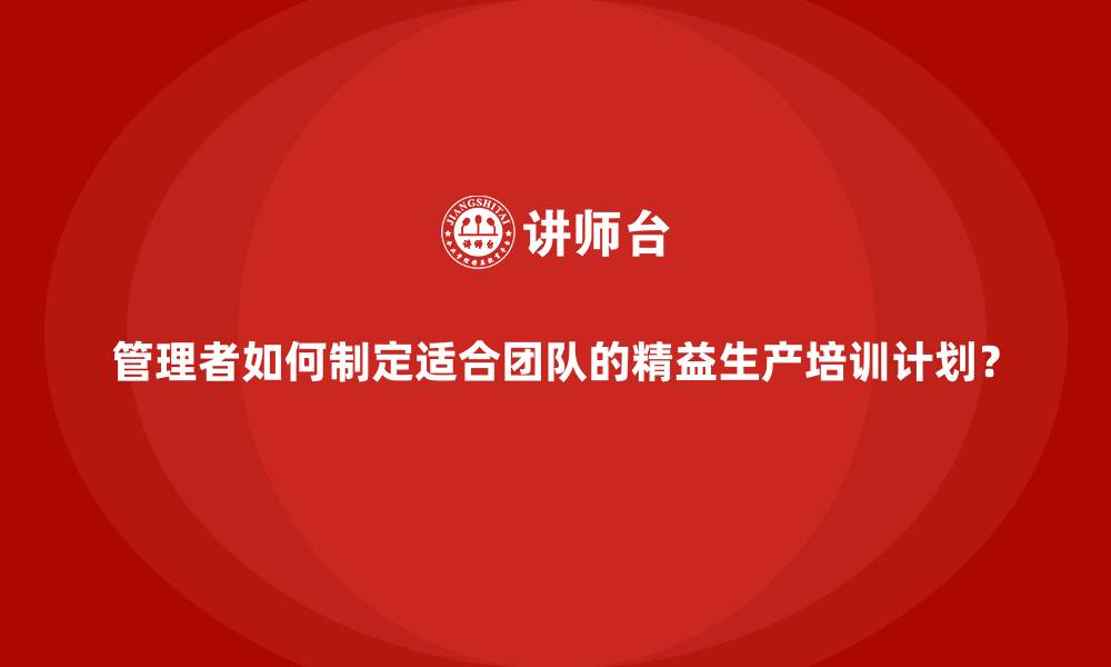 文章管理者如何制定适合团队的精益生产培训计划？的缩略图