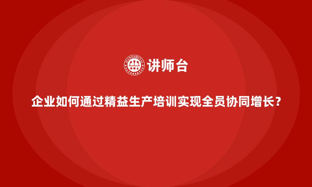 企业如何通过精益生产培训实现全员协同增长？