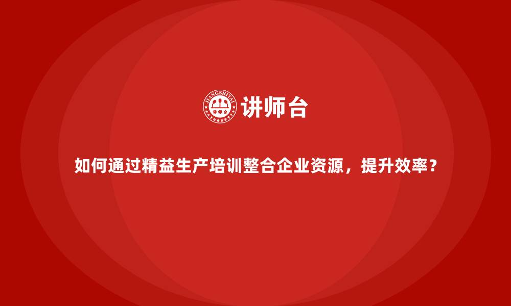 文章如何通过精益生产培训整合企业资源，提升效率？的缩略图