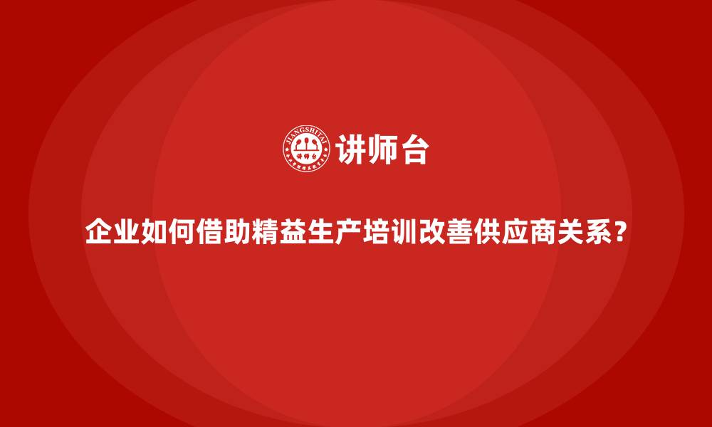 文章企业如何借助精益生产培训改善供应商关系？的缩略图