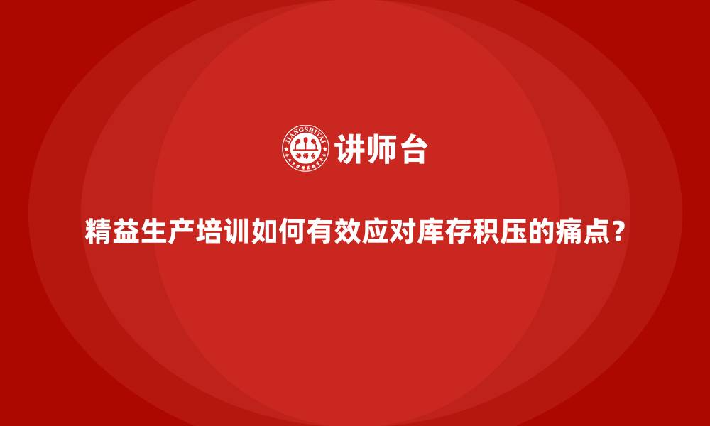 精益生产培训如何有效应对库存积压的痛点？