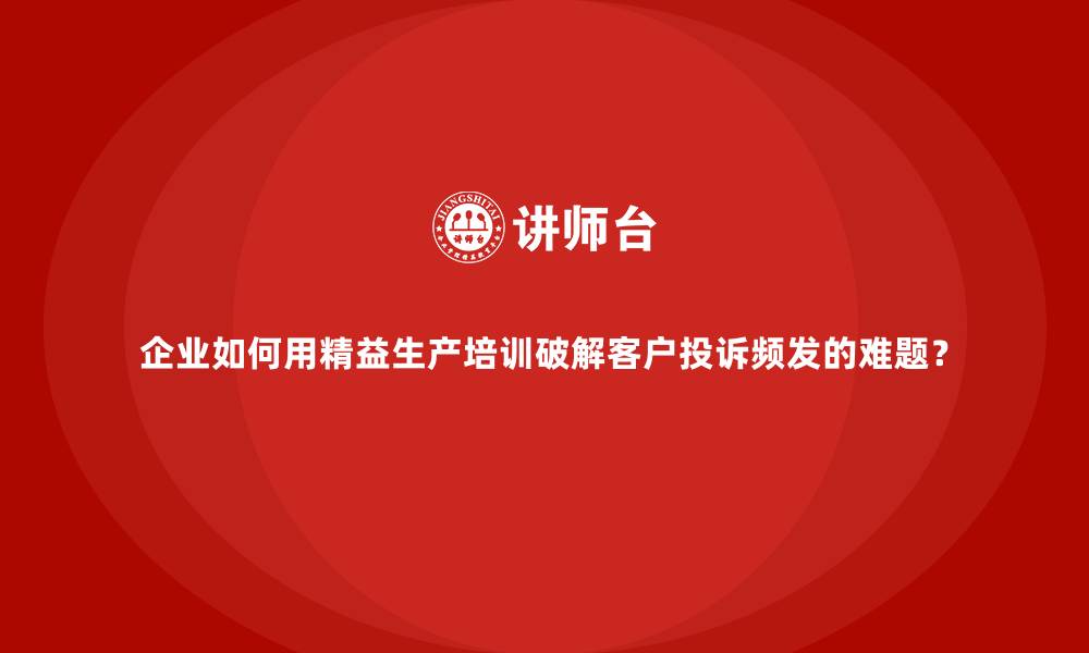 企业如何用精益生产培训破解客户投诉频发的难题？
