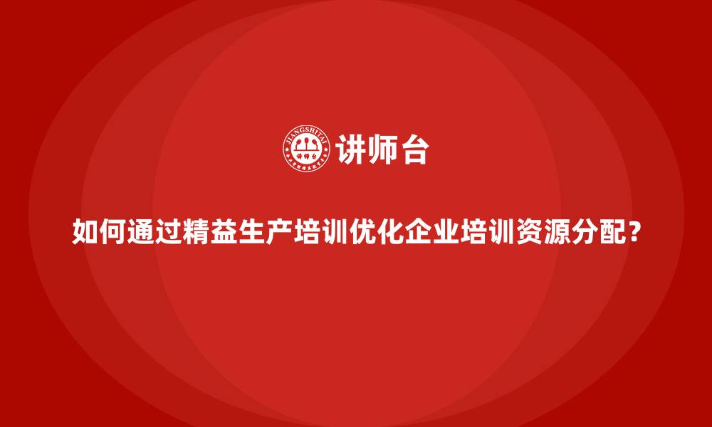 文章如何通过精益生产培训优化企业培训资源分配？的缩略图