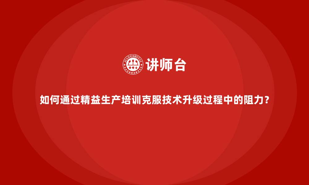 如何通过精益生产培训克服技术升级过程中的阻力？