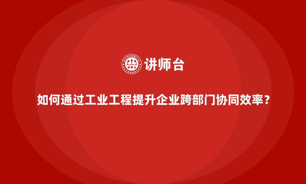 文章如何通过工业工程提升企业跨部门协同效率？的缩略图