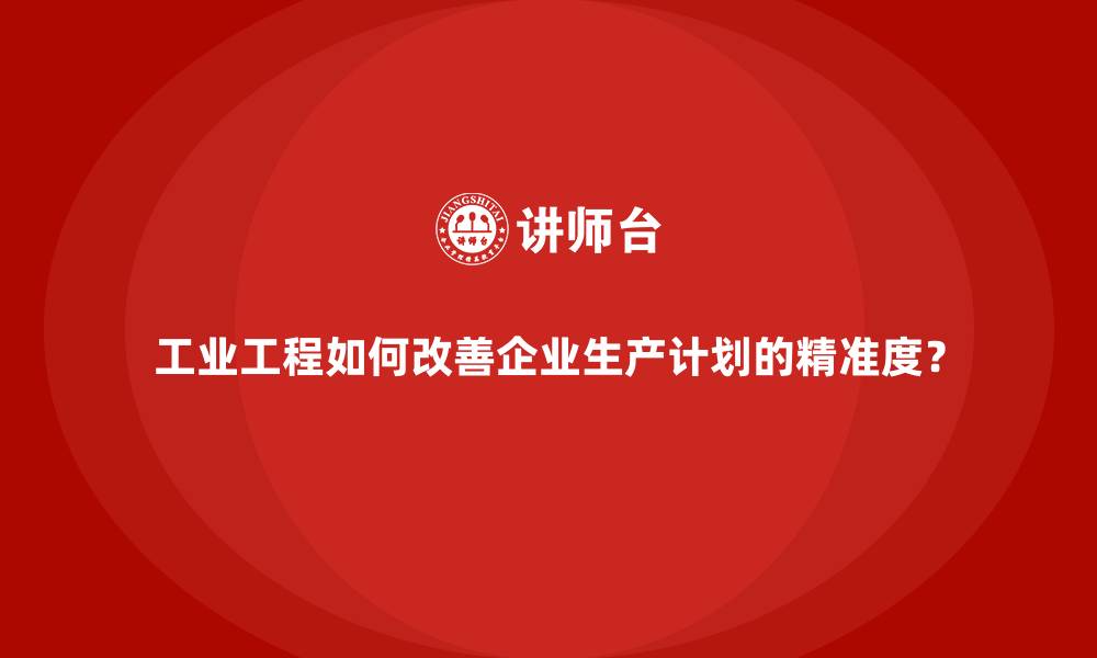 工业工程如何改善企业生产计划的精准度？