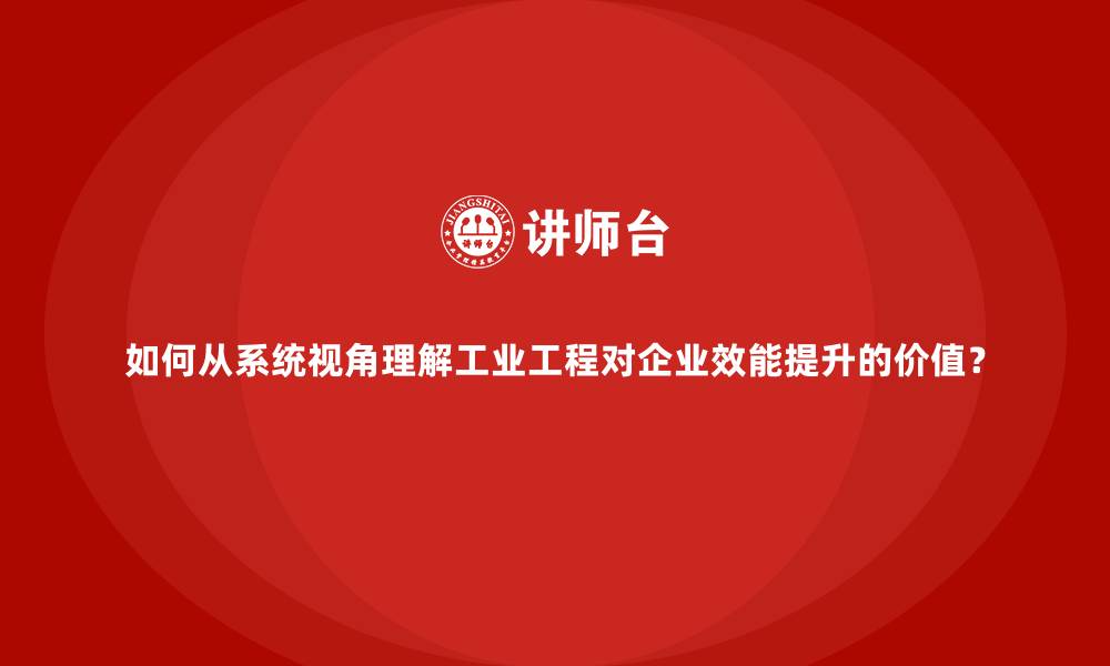 如何从系统视角理解工业工程对企业效能提升的价值？