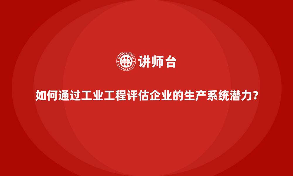 如何通过工业工程评估企业的生产系统潜力？
