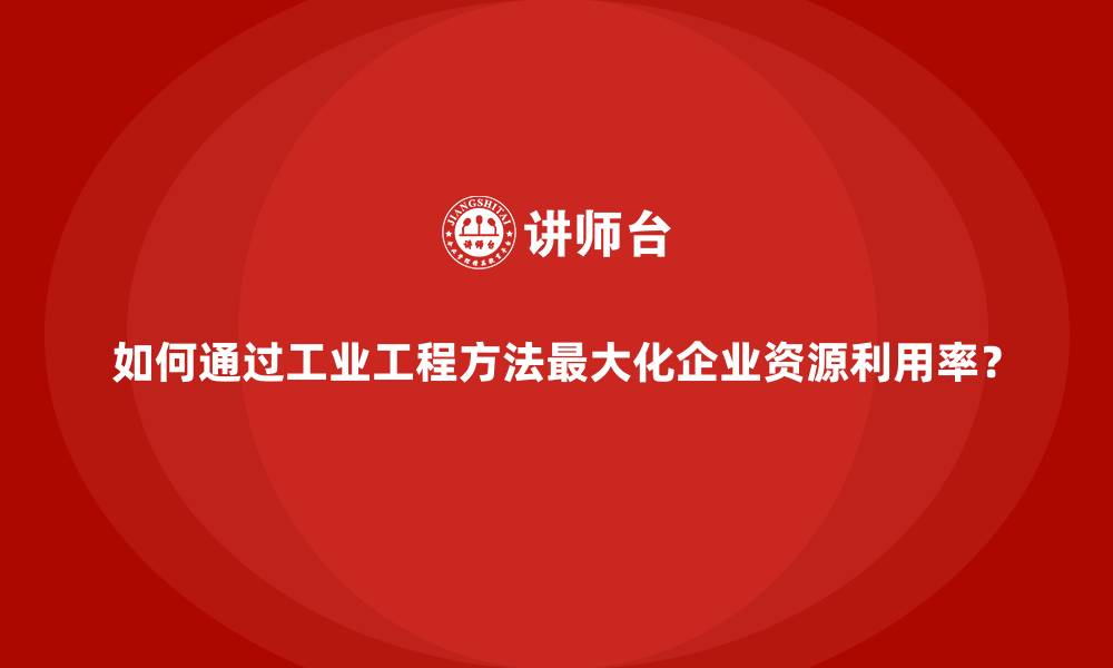 如何通过工业工程方法最大化企业资源利用率？