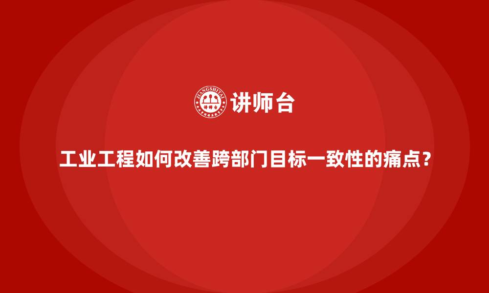 工业工程如何改善跨部门目标一致性的痛点？