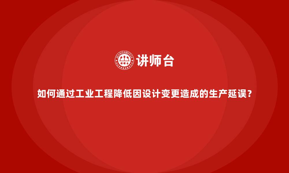 如何通过工业工程降低因设计变更造成的生产延误？