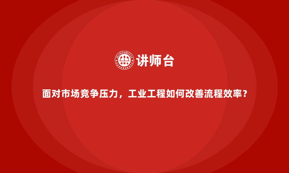 面对市场竞争压力，工业工程如何改善流程效率？