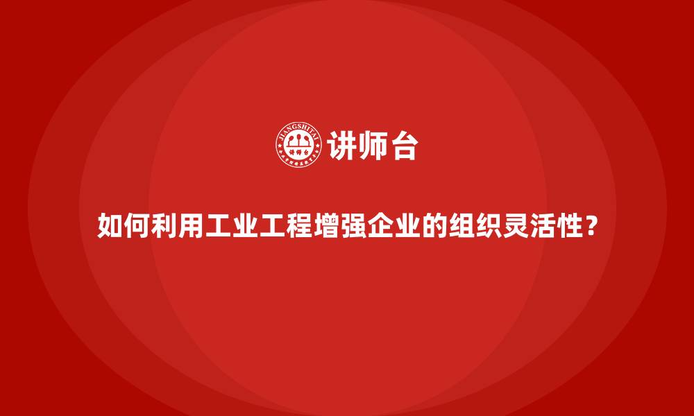 如何利用工业工程增强企业的组织灵活性？