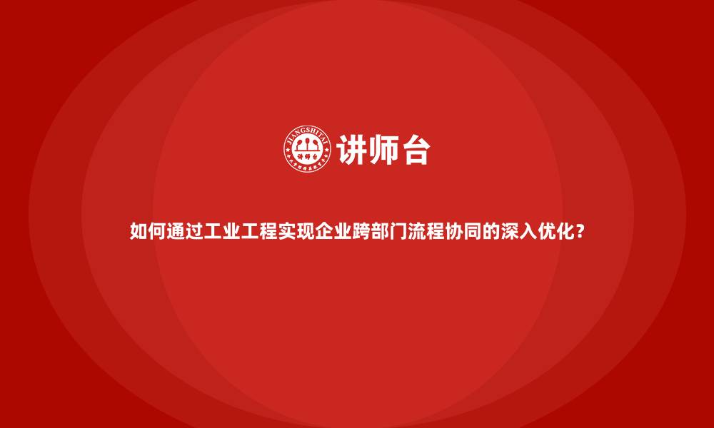 如何通过工业工程实现企业跨部门流程协同的深入优化？