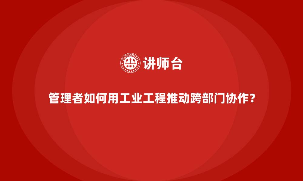 文章管理者如何用工业工程推动跨部门协作？的缩略图