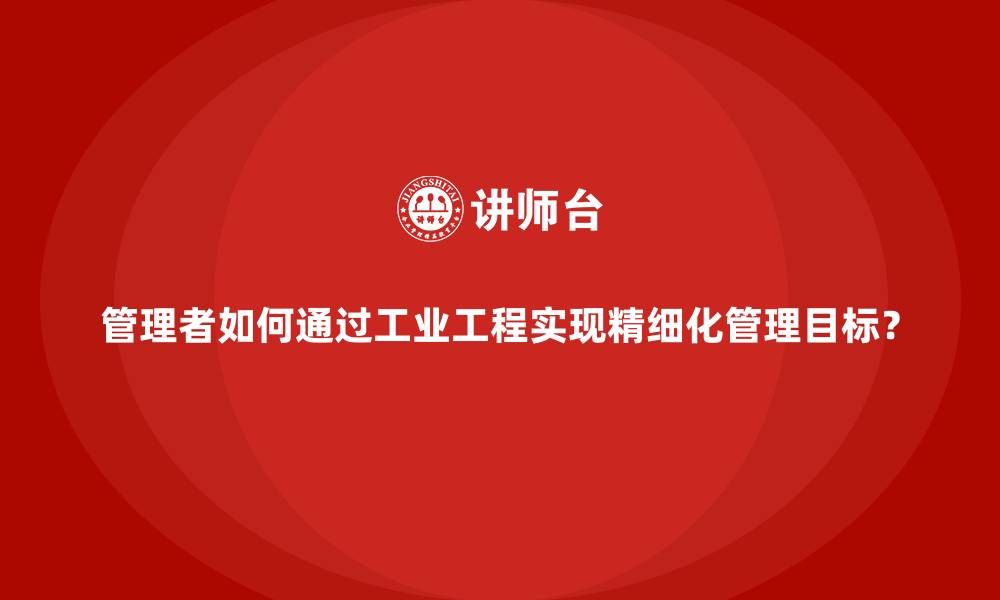 文章管理者如何通过工业工程实现精细化管理目标？的缩略图